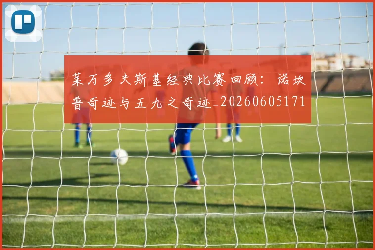 莱万多夫斯基经典比赛回顾：诺坎普奇迹与五九之奇迹_20260605171410