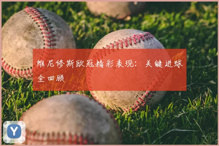 维尼修斯欧冠精彩表现：关键进球全回顾