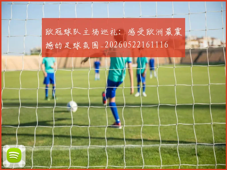 欧冠球队主场巡礼：感受欧洲最震撼的足球氛围_20260522161116