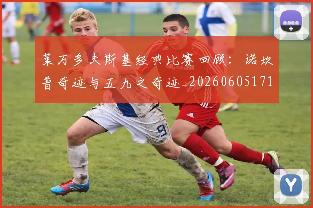 莱万多夫斯基经典比赛回顾:诺坎普奇迹与五九之奇迹_20260605171410