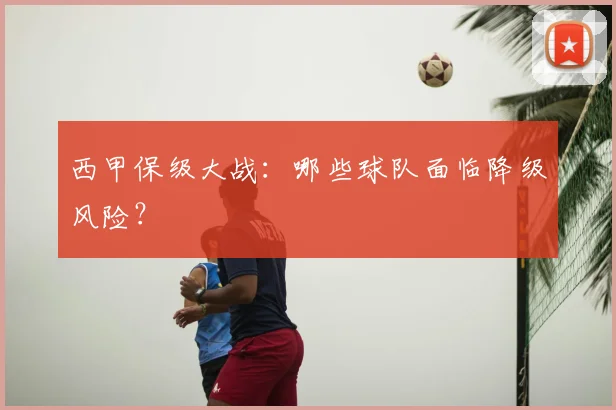 西甲保级大战：哪些球队面临降级风险？